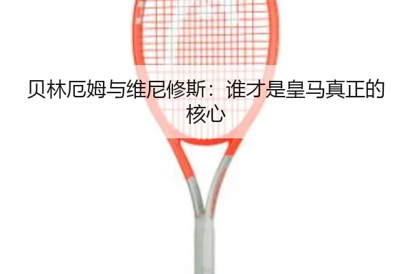 贝林厄姆与维尼修斯：谁才是皇马真正的核心