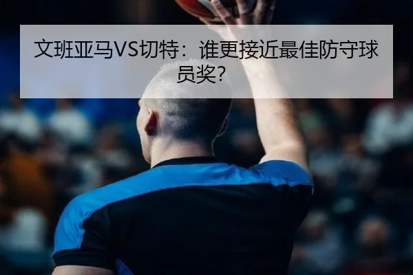 文班亚马VS切特：谁更接近最佳防守球员奖？