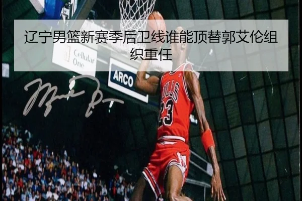 辽宁男篮新赛季后卫线谁能顶替郭艾伦组织重任