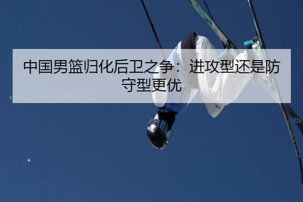 中国男篮归化后卫之争：进攻型还是防守型更优